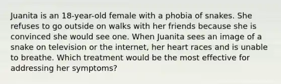 Juanita is an 18-year-old female with a phobia of snakes. She refuses to go outside on walks with her friends because she is convinced she would see one. When Juanita sees an image of a snake on television or the internet, her heart races and is unable to breathe. Which treatment would be the most effective for addressing her symptoms?