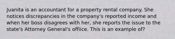 Juanita is an accountant for a property rental company. She notices discrepancies in the company's reported income and when her boss disagrees with her, she reports the issue to the state's Attorney General's offiice. This is an example of?