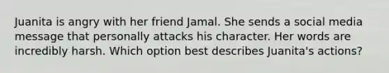 Juanita is angry with her friend Jamal. She sends a social media message that personally attacks his character. Her words are incredibly harsh. Which option best describes Juanita's actions?