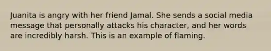 Juanita is angry with her friend Jamal. She sends a social media message that personally attacks his character, and her words are incredibly harsh. This is an example of flaming.