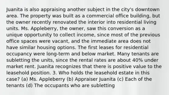 Juanita is also appraising another subject in the city's downtown area. The property was built as a commercial office building, but the owner recently renovated the interior into residential living units. Ms. Appleberry, the owner, saw this conversion as a unique opportunity to collect income, since most of the previous office spaces were vacant, and the immediate area does not have similar housing options. The first leases for residential occupancy were long-term and below market. Many tenants are subletting the units, since the rental rates are about 40% under market rent. Juanita recognizes that there is positive value to the leasehold position. 3. Who holds the leasehold estate in this case? (a) Ms. Appleberry (b) Appraiser Juanita (c) Each of the tenants (d) The occupants who are subletting