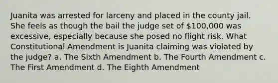 Juanita was arrested for larceny and placed in the county jail. She feels as though the bail the judge set of 100,000 was excessive, especially because she posed no flight risk. What Constitutional Amendment is Juanita claiming was violated by the judge? a. The Sixth Amendment b. The Fourth Amendment c. The First Amendment d. The Eighth Amendment