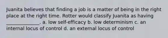 Juanita believes that finding a job is a matter of being in the right place at the right time. Rotter would classify Juanita as having ______________. a. low self-efficacy b. low determinism c. an internal locus of control d. an external locus of control