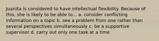 Juanita is considered to have intellectual flexibility. Because of this, she is likely to be able to... a. consider conflicting information on a topic b. see a problem from one rather than several perspectives simultaneously c. be a supportive supervisor d. carry out only one task at a time