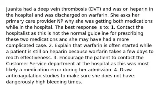 Juanita had a deep vein thrombosis (DVT) and was on heparin in the hospital and was discharged on warfarin. She asks her primary care provider NP why she was getting both medications while in the hospital. The best response is to: 1. Contact the hospitalist as this is not the normal guideline for prescribing these two medications and she may have had a more complicated case. 2. Explain that warfarin is often started while a patient is still on heparin because warfarin takes a few days to reach effectiveness. 3. Encourage the patient to contact the Customer Service department at the hospital as this was most likely a medication error during her admission. 4. Draw anticoagulation studies to make sure she does not have dangerously high bleeding times.