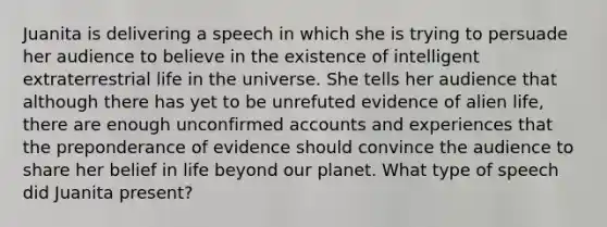 Juanita is delivering a speech in which she is trying to persuade her audience to believe in the existence of intelligent extraterrestrial life in the universe. She tells her audience that although there has yet to be unrefuted evidence of alien life, there are enough unconfirmed accounts and experiences that the preponderance of evidence should convince the audience to share her belief in life beyond our planet. What type of speech did Juanita present?