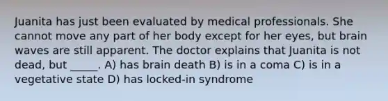 Juanita has just been evaluated by medical professionals. She cannot move any part of her body except for her eyes, but brain waves are still apparent. The doctor explains that Juanita is not dead, but _____. A) has brain death B) is in a coma C) is in a vegetative state D) has locked-in syndrome