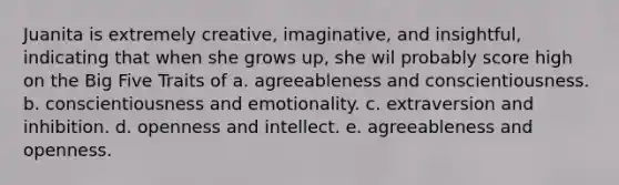 Juanita is extremely creative, imaginative, and insightful, indicating that when she grows up, she wil probably score high on the Big Five Traits of a. agreeableness and conscientiousness. b. conscientiousness and emotionality. c. extraversion and inhibition. d. openness and intellect. e. agreeableness and openness.