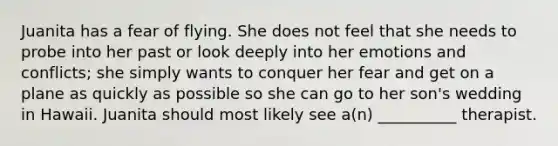 Juanita has a fear of flying. She does not feel that she needs to probe into her past or look deeply into her emotions and conflicts; she simply wants to conquer her fear and get on a plane as quickly as possible so she can go to her son's wedding in Hawaii. Juanita should most likely see a(n) __________ therapist.
