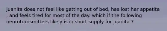 Juanita does not feel like getting out of bed, has lost her appetite , and feels tired for most of the day. which if the following neurotransmitters likely is in short supply for Juanita ?