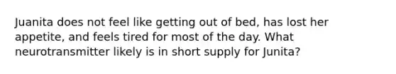 Juanita does not feel like getting out of bed, has lost her appetite, and feels tired for most of the day. What neurotransmitter likely is in short supply for Junita?