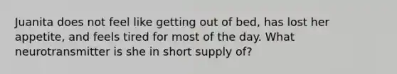 Juanita does not feel like getting out of bed, has lost her appetite, and feels tired for most of the day. What neurotransmitter is she in short supply of?