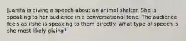 Juanita is giving a speech about an animal shelter. She is speaking to her audience in a conversational tone. The audience feels as ifshe is speaking to them directly. What type of speech is she most likely giving?