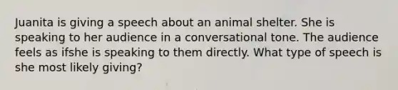 Juanita is giving a speech about an animal shelter. She is speaking to her audience in a conversational tone. The audience feels as ifshe is speaking to them directly. What type of speech is she most likely giving?