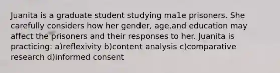 Juanita is a graduate student studying ma1e prisoners. She carefully considers how her gender, age,and education may affect the prisoners and their responses to her. Juanita is practicing: a)reflexivity b)content analysis c)comparative research d)informed consent