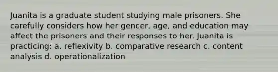 Juanita is a graduate student studying male prisoners. She carefully considers how her gender, age, and education may affect the prisoners and their responses to her. Juanita is practicing: a. reflexivity b. comparative research c. content analysis d. operationalization