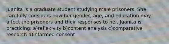 Juanita is a graduate student studying male prisoners. She carefully considers how her gender, age, and education may affect the prisoners and their responses to her. Juanita is practicing: a)reflexivity b)content analysis c)comparative research d)informed consent