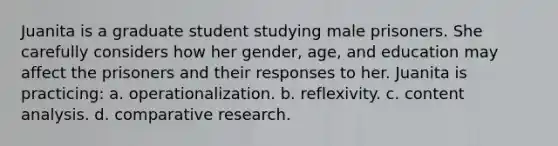 Juanita is a graduate student studying male prisoners. She carefully considers how her gender, age, and education may affect the prisoners and their responses to her. Juanita is practicing: a. operationalization. b. reflexivity. c. content analysis. d. comparative research.