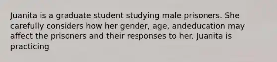 Juanita is a graduate student studying male prisoners. She carefully considers how her gender, age, andeducation may affect the prisoners and their responses to her. Juanita is practicing