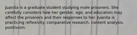 Juanita is a graduate student studying male prisoners. She carefully considers how her gender, age, and education may affect the prisoners and their responses to her. Juanita is practicing reflexivity. comparative research. content analysis. positivism.