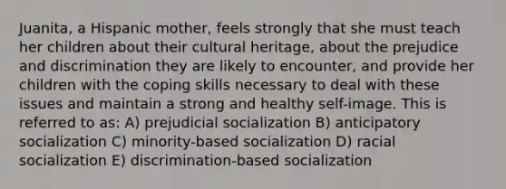Juanita, a Hispanic mother, feels strongly that she must teach her children about their cultural heritage, about the prejudice and discrimination they are likely to encounter, and provide her children with the coping skills necessary to deal with these issues and maintain a strong and healthy self-image. This is referred to as: A) prejudicial socialization B) anticipatory socialization C) minority-based socialization D) racial socialization E) discrimination-based socialization