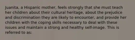 Juanita, a Hispanic mother, feels strongly that she must teach her children about their cultural heritage, about the prejudice and discrimination they are likely to encounter, and provide her children with the coping skills necessary to deal with these issues and maintain a strong and healthy self-image. This is referred to as: