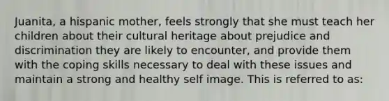 Juanita, a hispanic mother, feels strongly that she must teach her children about their cultural heritage about prejudice and discrimination they are likely to encounter, and provide them with the coping skills necessary to deal with these issues and maintain a strong and healthy self image. This is referred to as: