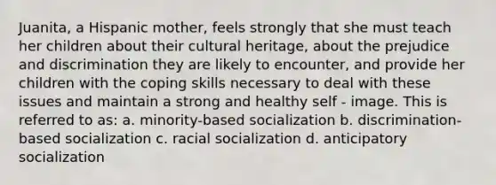 Juanita, a Hispanic mother, feels strongly that she must teach her children about their cultural heritage, about the prejudice and discrimination they are likely to encounter, and provide her children with the coping skills necessary to deal with these issues and maintain a strong and healthy self - image. This is referred to as: a. minority-based socialization b. discrimination-based socialization c. racial socialization d. anticipatory socialization