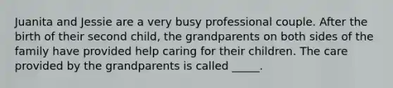 Juanita and Jessie are a very busy professional couple. After the birth of their second child, the grandparents on both sides of the family have provided help caring for their children. The care provided by the grandparents is called _____.