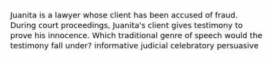 Juanita is a lawyer whose client has been accused of fraud. During court proceedings, Juanita's client gives testimony to prove his innocence. Which traditional genre of speech would the testimony fall under? informative judicial celebratory persuasive