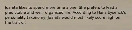 Juanita likes to spend more time alone. She prefers to lead a predictable and well- organized life. According to Hans Eysenck's personality taxonomy, Juanita would most likely score high on the trait of: