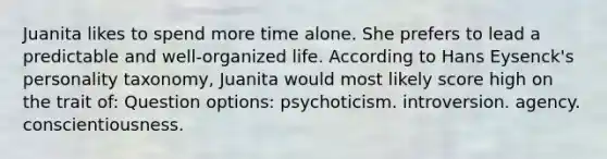 Juanita likes to spend more time alone. She prefers to lead a predictable and well-organized life. According to Hans Eysenck's personality taxonomy, Juanita would most likely score high on the trait of: Question options: psychoticism. introversion. agency. conscientiousness.