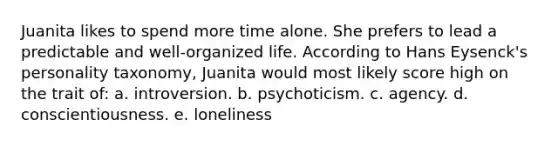 Juanita likes to spend more time alone. She prefers to lead a predictable and well-organized life. According to Hans Eysenck's personality taxonomy, Juanita would most likely score high on the trait of: a. introversion. b. psychoticism. c. agency. d. conscientiousness. e. loneliness