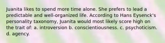 Juanita likes to spend more time alone. She prefers to lead a predictable and well-organized life. According to Hans Eysenck's personality taxonomy, Juanita would most likely score high on the trait of: a. introversion b. conscientiousness. c. psychoticism. d. agency.