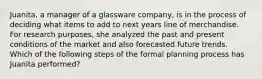 Juanita, a manager of a glassware company, is in the process of deciding what items to add to next years line of merchandise. For research purposes, she analyzed the past and present conditions of the market and also forecasted future trends. Which of the following steps of the formal planning process has Juanita performed?