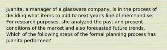 Juanita, a manager of a glassware company, is in the process of deciding what items to add to next year's line of merchandise. For research purposes, she analyzed the past and present conditions of the market and also forecasted future trends. Which of the following steps of the formal planning process has Juanita performed?