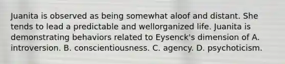 Juanita is observed as being somewhat aloof and distant. She tends to lead a predictable and wellorganized life. Juanita is demonstrating behaviors related to Eysenck's dimension of A. introversion. B. conscientiousness. C. agency. D. psychoticism.