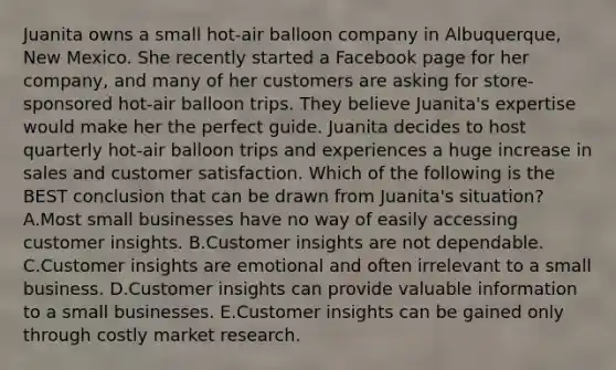 Juanita owns a small​ hot-air balloon company in​ Albuquerque, New Mexico. She recently started a Facebook page for her​ company, and many of her customers are asking for​ store-sponsored hot-air balloon trips. They believe​ Juanita's expertise would make her the perfect guide. Juanita decides to host quarterly​ hot-air balloon trips and experiences a huge increase in sales and customer satisfaction. Which of the following is the BEST conclusion that can be drawn from​ Juanita's situation? A.Most small businesses have no way of easily accessing customer insights. B.Customer insights are not dependable. C.Customer insights are emotional and often irrelevant to a small business. D.Customer insights can provide valuable information to a small businesses. E.Customer insights can be gained only through costly market research.