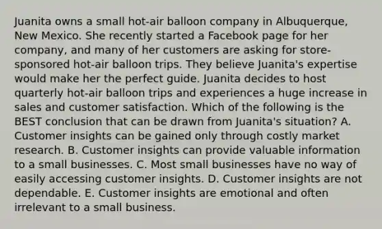 Juanita owns a small​ hot-air balloon company in​ Albuquerque, New Mexico. She recently started a Facebook page for her​ company, and many of her customers are asking for​ store-sponsored hot-air balloon trips. They believe​ Juanita's expertise would make her the perfect guide. Juanita decides to host quarterly​ hot-air balloon trips and experiences a huge increase in sales and customer satisfaction. Which of the following is the BEST conclusion that can be drawn from​ Juanita's situation? A. Customer insights can be gained only through costly market research. B. Customer insights can provide valuable information to a small businesses. C. Most small businesses have no way of easily accessing customer insights. D. Customer insights are not dependable. E. Customer insights are emotional and often irrelevant to a small business.