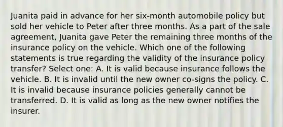 Juanita paid in advance for her six-month automobile policy but sold her vehicle to Peter after three months. As a part of the sale agreement, Juanita gave Peter the remaining three months of the insurance policy on the vehicle. Which one of the following statements is true regarding the validity of the insurance policy transfer? Select one: A. It is valid because insurance follows the vehicle. B. It is invalid until the new owner co-signs the policy. C. It is invalid because insurance policies generally cannot be transferred. D. It is valid as long as the new owner notifies the insurer.