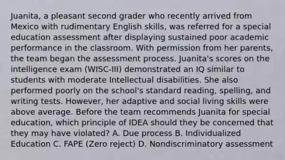 Juanita, a pleasant second grader who recently arrived from Mexico with rudimentary English skills, was referred for a special education assessment after displaying sustained poor academic performance in the classroom. With permission from her parents, the team began the assessment process. Juanita's scores on the intelligence exam (WISC-III) demonstrated an IQ similar to students with moderate Intellectual disabilities. She also performed poorly on the school's standard reading, spelling, and writing tests. However, her adaptive and social living skills were above average. Before the team recommends Juanita for special education, which principle of IDEA should they be concerned that they may have violated? A. Due process B. Individualized Education C. FAPE (Zero reject) D. Nondiscriminatory assessment