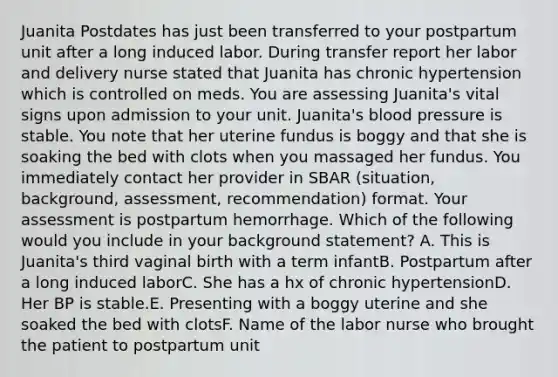 Juanita Postdates has just been transferred to your postpartum unit after a long induced labor. During transfer report her labor and delivery nurse stated that Juanita has chronic hypertension which is controlled on meds. You are assessing Juanita's vital signs upon admission to your unit. Juanita's <a href='https://www.questionai.com/knowledge/kD0HacyPBr-blood-pressure' class='anchor-knowledge'>blood pressure</a> is stable. You note that her uterine fundus is boggy and that she is soaking the bed with clots when you massaged her fundus. You immediately contact her provider in SBAR (situation, background, assessment, recommendation) format. Your assessment is postpartum hemorrhage. Which of the following would you include in your background statement? A. This is Juanita's third vaginal birth with a term infantB. Postpartum after a long induced laborC. She has a hx of chronic hypertensionD. Her BP is stable.E. Presenting with a boggy uterine and she soaked the bed with clotsF. Name of the labor nurse who brought the patient to postpartum unit