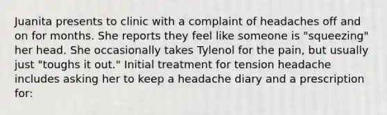 Juanita presents to clinic with a complaint of headaches off and on for months. She reports they feel like someone is "squeezing" her head. She occasionally takes Tylenol for the pain, but usually just "toughs it out." Initial treatment for tension headache includes asking her to keep a headache diary and a prescription for: