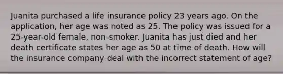 Juanita purchased a life insurance policy 23 years ago. On the application, her age was noted as 25. The policy was issued for a 25-year-old female, non-smoker. Juanita has just died and her death certificate states her age as 50 at time of death. How will the insurance company deal with the incorrect statement of age?