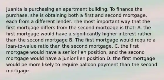 Juanita is purchasing an apartment building. To finance the purchase, she is obtaining both a first and second mortgage, each from a different lender. The most important way that the first mortgage differs from the second mortgage is that: A. the first mortgage would have a significantly higher interest rather than the second mortgage B. The first mortgage would require a loan-to-value ratio than the second mortgage. C. the first mortgage would have a senior lien position, and the second mortgage would have a junior lien position D. the first mortgage would be more likely to require balloon payment than the second mortgage.