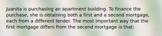 Juanita is purchasing an apartment building. To finance the purchase, she is obtaining both a first and a second mortgage, each from a different lender. The most important way that the first mortgage differs from the second mortgage is that: