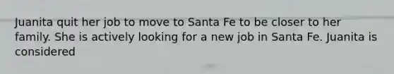 Juanita quit her job to move to Santa Fe to be closer to her family. She is actively looking for a new job in Santa Fe. Juanita is considered