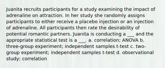 Juanita recruits participants for a study examining the impact of adrenaline on attraction. In her study she randomly assigns participants to either receive a placebo injection or an injection of adrenaline. All participants then rate the desirability of potential romantic partners. Juanita is conducting a ___ and the appropriate statistical test is a ___. a. correlation; ANOVA b. three-group experiment; independent samples t-test c. two-group experiment; independent samples t-test d. observational study; correlation