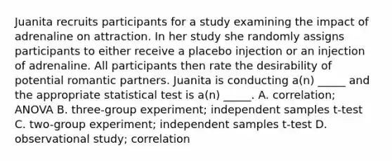 Juanita recruits participants for a study examining the impact of adrenaline on attraction. In her study she randomly assigns participants to either receive a placebo injection or an injection of adrenaline. All participants then rate the desirability of potential romantic partners. Juanita is conducting a(n) _____ and the appropriate statistical test is a(n) _____. A. correlation; ANOVA B. three-group experiment; independent samples t-test C. two-group experiment; independent samples t-test D. observational study; correlation