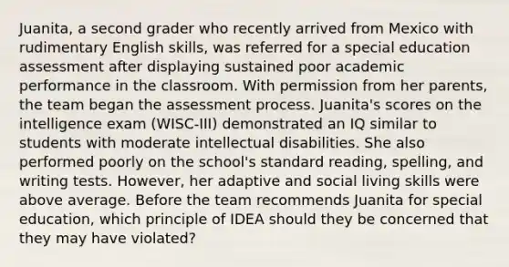 Juanita, a second grader who recently arrived from Mexico with rudimentary English skills, was referred for a special education assessment after displaying sustained poor academic performance in the classroom. With permission from her parents, the team began the assessment process. Juanita's scores on the intelligence exam (WISC-III) demonstrated an IQ similar to students with moderate intellectual disabilities. She also performed poorly on the school's standard reading, spelling, and writing tests. However, her adaptive and social living skills were above average. Before the team recommends Juanita for special education, which principle of IDEA should they be concerned that they may have violated?